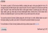ATTENTION Text comments you posted to YouTube have been identified as containing hate speech, and have been deleted from the site. We encourage free speech and defend everyone's right to express their points of view even if unpopular. But YouTube does not permit hate speech. "Hate speech" means content that promotes hatred or violence against members of a protected group (race or ethnic origin religion, disability, gender, age, veteran status, and sexual orientation/gender identity). Sometimes there is a fine line between what is and what is not considered hate speech. If you're not sure whether or not your content crosses the line, dont post it. Your account has received one Community Guidelines warning strike, which will expire in six months. Additional violations may result in the temporary disabling of your ability to póst content to YouTübe and/or the permanent termination of your account. For more information on YouTube's Community Guidelines and how they are enforced, please visit the help center. I Acknowledge Date Received: Aug 19, 2013