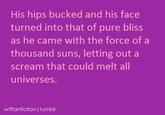 His hips bucked and his face turned into that of pure bliss as he came with the force of a thousand suns, letting out a scream that could melt all universes. wtffanfiction | tumblr