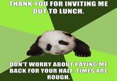 THANK YOU FOR INVITING ME OUT TO LUNCH. DON'T WORRY ABOUT PAYING ME BACK FOR YOUR HALF. TIMES ARE ROUGH