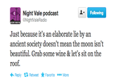 Following Night Vale podcast @NightValeRadio Just because it's an elaborate lie by an ancient society doesn't mean the moon isn't beautiful. Grab some wine& let's sit on the roof. ←Reply Retweet ★ Favorite More