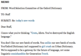 MEMO FROM: Word Selection Committee of the Oxford Dictionary TO: Staff SUBJECT: Re: today's new words Dear Staff, I know what you're thinking: "Grats, idiots. You've destroyed the English language." You don't like our new batch of words. You unlike our new batch of words. You'Oxford Dictionary isn't supposed to girl crush on Urban Dictionary. We're supposed to be a gateway for the future of language, not some linguistic omnishambles for Generation Twerk.