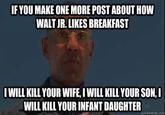 IF YOU MAKE ONE MORE POST ABOUT HOW WALTJR. LIKES BREAKFAST I WILL KILL YOUR WIFE, I WILL KILL YOUR SON, I WILL KILL YOUR INFANT DAUGHTER quickmeme.com