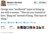 : Modern Seinfeld ▼ y Follow SeinfeldToday George uses "accidental" typos to bring up sex with a woman. "Hoe are you' instead of how. 'Bang out' instead of hang. That type of thing." Reply Retweet ★ Favorite Ostorify More 2,1411,317 RETWEETS FAVORITES O圃 11:51 AM- 31 May 13