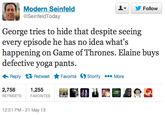 ▼ y Follow Modern Seinfeld @SeinfeldToday George tries to hide that despite seeing every episode he has no idea what's happening on Game of Thrones. Elaine buys defective yoga pants. Reply Retweet ★ Favorite Ostorify More 2,758 1,255 RETWEETS FAVORITES 12:51 PM - 21 May 13