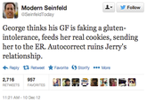 Modern Seinfeld ▼ y Follow SeinfeldToday George thinks his GF is faking a gluten intolerance, feeds her real cookies, sending her to the ER. Autocorrect ruins Jerry's relationship. Reply Retweet ★ Favorite Storify More 2,716 RETWEETSFAVORITES 957 園鼎宴湿廚黺薦靄 11:21 AM-10 Dec 12