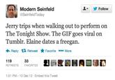 오▼ Modern Seinfeld @SeinfeldToday Follow Jerry trips when walking out to perform on The Tonight Show. The GIF goes viral on Tumblr. Elaine dates a freegan Reply Retweet ★Favorite More 119 RETWEETS FAVORITES 1:51 PM-10 Dec 12 Embed this Tweet