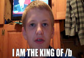 I AM THE KING OF /b