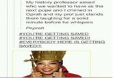 My history professor asked who we wanted to have as the next pope and I chimed in Oprah and my prof just stands there laughing for a solid minute before he whispers Poprah #YOU'RE GETTING SAVED #YOU'RE GETTING SAVED! #EVERYBODY HERE IS GETTING SAVED!!!