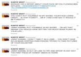 KANYE WEST @kanyewest SHOULD I DOA SPOOF ABOUT YOUR FACE OR YOU F------ BEN AFFLECK #NODISRESPECTTOBENAF FLECK #ALLDISRESPECTTOJIMMYKIMMELI!! Expand 3h KANYE WEST @kanyewest YOU CAN'T PUT YOURSELF IN MY SHOES. YOUR FACE LOOKS CRAZY... IS THAT FUNNY?... OR IF I HAD A KID SAY IT WOULD IT BE FUNNY??? Expand 4h KANYE WEST @kanyewest JIMMY KIMMEL PUT YOURSELF IN MY SHOES... OH NO THAT MEANS YOU WOULD HAVE GOTTEN TOO MUCH GOOD P---- IN YOUR LIFE Expand 4h KANYE WEST @kanyewest JIMMY KIMMEL, I DON'T TAKE IT AS A JOKE.... YOU DON'T HAVE SCUM BAGS HOPPING OVER FENCES TRYING TO TAKE PICTURES OF YOUR DAUGHTER Expand 4h KANYE WEST @kanyewest JIMMY KIMMEL IS OUT OF LINE TO TRY AND SPOOF IN ANY WAY THE FIRST PIECE OF HONEST MEDIA IN YEARS Expand 4h