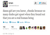 brian ▼ y Follow @briandroitcour damn girl are you horse_ebooks because so many dudes got upset when they found out that you are a real human being Reply Retweet ★Favorite More 162 RETWEETS 163 FAVORITES 8:31 PM-30 Sep 13
