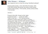 Jalen Thomas Lil Wayne you inspired me to write this song, feedback please? p---- p---- p----. i love all kinds of p----. (x4) i like stink p---- tall p---- fat p---- small p---- p---- p---- p----, i love p----, p---- p---- p----, i love p---- Verse 1 P---- to the left, P---- to the right, p---- be loosepussy be tight. Take a look up.... it's raining p----... Planted a p---- seed and I grew a p----.... P---- grew legs and that s--- started walking.. Winnie Da Pooh has a p---- filled with honey.... s---- not even funny, p---- and money.. Squirrel p---- on my d---.....s--- feels good P---- everywhere... robbin hood p---- p---- p----.....p---- p---- p---- Unlike . Comment· 797只153 . 22 hours ago·@