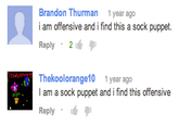 Brandon Thurman 1 year ago i am offensive and i find this a sock puppet Reply 2 Thekoolorange10 1 year ago I am a sock puppet and i find this offensive Reply