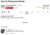 How To Pronounce Hermès PronunciationManual 261 videos 332,135 Subscribe 217,570 ub 491 64 Like Storify About Share Add toll Uploaded on Apr 14, 2011 This video shows you how to pronounce Hermès Show more Top Comments on Obikwelu 1 year ago I am Offensive and i find this Futrama Reply . 108