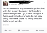 9 minutes ago I'm not someone anyone needs get involved with. I'm a crazy bastard. I fight random people everywhere I go, I have zero give a f----, and Im hell on wheels. Its not easy being my friend, theirs no telling what Im liable to get us into. 2 Likes 11. Like Comment Share