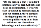 "On the principle that if you don't communicate you aren't, it behooves s as an organization, if we are to exist in the public consciousness, to put out communication particles. Putting out particles is how we create a public reality on us from which we can disseminate Scientology much more effectively."