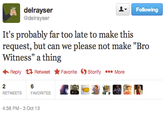 delrayser @delrayser Following It's probably far too late to make this request, but can we please not make "Bro Witness" a thing Reply Retweet ★ Favorite OStorify More RETWEETSFAVORITES 4:38 PM-3 Oct 13