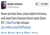 ▼ 步Follow Krister Johnson @KristerJohnson Some are born bros, some achieve broness, and some have broness thrust upon them. RT @MattVas Bro witness pic.twitter.com/Pr9FLsh44i Reply Retweet ★ Favorite Ostority More