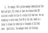 31. For example, DPR's private-message communications from March and April 2013 reveal at least one occasion when DPR solicited a murder-for-hire of a certain Silk Road user, who was attempting to extort money from DPR at the time, based on a threat to release the identities of thousands of Silk Road users. Specifically, the messages reveal the following: