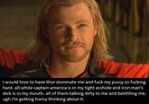 would love to have thor dominate me and f--- my p---- so f------ hard. all while captain america is in my tight a------ and iron man's d--- is in my mouth. all of them talking dirty to me and belittling me ugh i'm getting horny thinking about it.