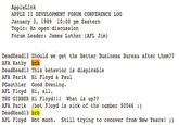 AppleLink APPLE II DEVELOPMENT FORUM CONFERENCE LOG January 3, 1989 10:00 pm Eastern Topic: An open discussion Forum Leader James Luther (AFL Jim) DeadHea AFA Kathy brb DeadHead13 This behavior is dispicable AFA Parik Hi Floyd & Paul PGauthier Good Evening AFL Floyd Hi, all. THE GIBBER Hi Floyd!! What is up?? d13 Should we get the Better Business Bureau after them?? Deadheadk3 brst Ployd is sick of the number 50046 ) AFL Floyd Not much. Still trying to recover from New Years!)