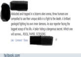 Abducted and trapped in a bizarre alien arena, three humans are compelled to use their unique skills in a fight to the death. A brilliant geologist fighting his own inner demons. An ace reporter facing the biggest scoop of his life. A tailor hiding a dangerous secret. Which one will survive... ROCK, PAPER, SCISSORS Like Comment Share failbook.com