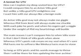 A Sonnet for UTV How can I explain my deep seated love for UTV? could compare him to an Aston illa goal But unlike a Villa goal UTV enlightens me I want him with me always like a benign mole An Aston Villa goal may not always make me giggle Whereas Phil from Kent will always make me chuckle With each joke he posts and when his regens get a n----- Under the weight of Phil my heartstrings will buckle The main reason I can't compare him to when Villa score Is that I don't think of Villa goals when alone Whereas UTV's posts rub cream on my soul when it's sore Phil turns me to softness like Medusa turns man to stone So long as UTV posts and his words manage to thrive Then I will be there for him updating the love archive.