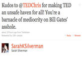Kudos to @TEDChris for making TED an unsafe haven for all! You're a barnacle of mediocrity on Bill Gates a------. about 18 hours ago from Twittelator Retweeted by 100+ people Reply Retweet SarahKSilvermarn Sarah Silverman