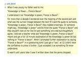 LardBaron - When I was young my father said to me: "Knowledge is Power.... Francis Bacon" I understood it as "Knowledge is power, France is Bacon" For more than a decade I wondered over the meaning of the second part and what was the surreal linkage between the two? If I said the quote to someone, "Knowledge is power, France is Bacon" they nodded knowingly. Or someone might say, "Knowledge is power" and I'd finish the quote "France is Bacon" and they wouldn't look at me like I'd said something very odd but thoughtfully agree. I did ask a teacher what did "Knowledge is power, France is bacon" meant and got a full 10 minute explanation of the Knowledge is power bit but nothing on "France is bacon". When I prompted further explanation by saying "France is Bacon?" in a questioning tone I just got a "yes". at 12 I didn't have the confidence to press it further. I just accepted it as something I'd never understand It wasn't until years later I saw it written down that the penny dropped