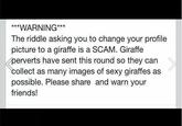 *WARNING* The riddle asking you to change your profile picture to a giraffe is a SCAM. Giraffe perverts have sent this round so they can collect as many images of sexy giraffes as possible. Please share and warn your friends!