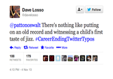 !▼ Dave Losso @davelosso Follow @pattonoswalt There's nothing like putting on an old record and witnessing a child's first taste ofnzz. #CareerEndingTwitter Typos ←Reply Retweet ★ Favorite More 179 FAVORITES RETWEETS 4:13 PM-4 Nov 13
