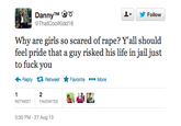 DannyTM o ThatCoolKidd16 ▼步Follow Why are girls so scared of r---? Y'all should feel pride that a guy risked his life in jail just to f--- you ←Reply Retweet ★ Favorite More RETWEET FAVORITES 5:30 PM - 27 Aug 13