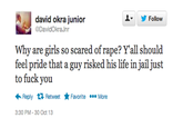 david okra junior @DavidOkra Jnr Follow ▼ Why are girls so scared of r---? Yall should feel pride that a guy risked his life in jail just to f--- you ←Reply 다 Retweet ★ Favorite More 3:30 PM-30 Oct 13
