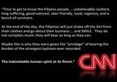 "Time to get to know the Filipino people . unbelievably resilient, long suffering, good natured, uber friendly, loyal, ingenius, and a bunch of survivors. At the end of the day, the Filipinos will just shake off the dirt fromm their clothes and go about their business. and SMILE. They do not complain much, they will bear as long as they can Maybe this is why they were given the "privilege" of bearing the burden of the strongest typhoon ever recorded. CNN The indomitable human spirit at its finest."