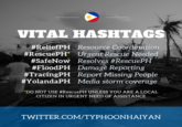 VITAL HASHTAGS #ReliefPH Resource Coordination #RescuePH' Urgent Rescue Needed Resolves #RescuePH Damage Reporting Report Missing People Media storm coverage #SafeNow #FloodPH #TracingPH #YolandaPH "DO NOT USE #RescuePH UNLESS YOU ARE A LOCAL CITIZEN IN URGENT NEED OF ASSISTANCE TWITTER.COM/TYPHOONHAIYAN