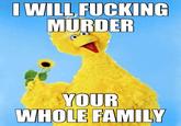 I WILL F------ MURDER YOUR WHOLE FAMILY
