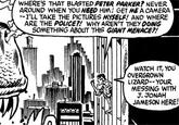 WHERE'S THAT BLASTED PETER PARKER? NEVER AROUND WHEN YOU NEED HIM! GET ME A CAMERA I'LL TAKE THE PICTURES MYSELF! AND WHERE ARE THE POLICET! WHY AREN'T THEY DOING SOMETHING ABOUT THIS GIANT MENACER! WATCH IT, YOU OVERGROWN LIZARD-YOUR MESSING WITH JAMESON HERE! J JONAH