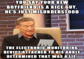 YOU SAY YOUR NEW BOYFRIENDIS A NICE GUY, HE'S JUST MISUNDERSTOOD THE ELECTRONIC MONITORING DEVICE ATTACHED TOHIS ANKLE DETERMINED THAT WAS A LIE
