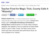 HOME > NEWS Updated: 9:39 a.m. Tuesday, May 6, 2008 Posted: 7:24 p.m. Monday, May 5, 2008 Teacher Fired for Magic Trick, County Calls It "Wizardry" Email o f Share Tweet 4S 87 Share This 4 PASCO COUNTY, Fla. A Florida substitute teacher says his job disappeared after doing a magic trick in front of his students. Strange News Photos (LEFT) STRANGE PHOTOSView 99 PHOTOS of Strange News Substitute teacher Jim Piculas made a toothpick disappear, then reappear in front of a classroom at Rushe Middle School in Land O' Lakes, Florida. The Pasco County School District says there were several other performance issues, but none compared to his "wizardry."