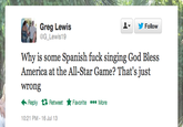 Greg Lewis G Lewis19 y/ Follow ▼ Why is some Spanish f--- singing God Bless America at the All-Star Game? That's just wrong ←Reply Retweet ★Favorite More 0:21 PM-16 Jul 13