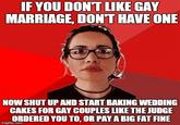 IF YOU DONT IKE GAY MARRIAGE, DONT HAVE ONE NOW SHUT UP AND START BAKING WEDDING CAKES FOR GAY COUPLES LIKE THE JUDGE ORDERED YOU TO, OR PAY A BIG FAT FINE irngflip.com