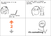 I'll just post a couple things, one's bound to get upvoted. Me realizing it's my *It'sa laptop shut up 2 it's something