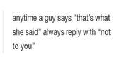 anytime a guy says "that's what she said" always reply with "not to you 35