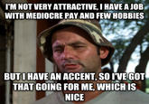 I'M NOT VERY ATTRACTIVE, I HAVE A JOB WITH MEDIOCRE PAY AND FEW HOBBIES BUTIHAVEAN ACCENT, SO IVE GOT THAT GOING FOR ME, WHICH IS NICE