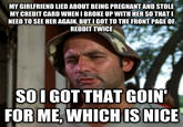 MY GIRLFRIEND LIED ABOUT BEING PREGNANT AND STOLE MY CREDIT CARD WHEN I BROKE UP WITH HER SO THAT NEED TO SEE HER AGAIN, BUT I GOT TO THE FRONT PAGE OF REDDIT TWICE SOI GOT THAT GOIN FOR ME, WHICHIS NICE