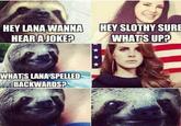 HEY LANA WANNA HEY SLOTHY SURE HEARA JOKE? WHATS UP? WHATS LANA SPELLED BACKWAROSP