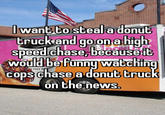 IwanG Go'steala donut truck and go ona hiah' speedlchasejDecauset Would be Fünnu wacching cops chase a donut CrucK on thé news RUNS O