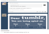 cooldoka pseudospeed officialunitedstates anonymous asked why do you spy on your citizens? we get lonely sometimes and want to check in :( Ask officialunitedstates a question 32 notes complienscreator you Dear tumblr You are being spied on. Your Your Your Posts All messages Liked 1,030 posts 1,340 pseudospeed See guys America is just looking out for us