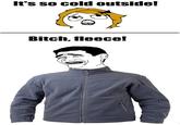 Bitch, fleece! It's so cold outside! Bitch, fleece!
