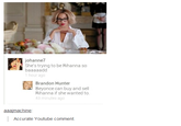 313.png johanne She's trying to be Rihanna so 1 hour ago Brandon Hunter Beyonce can buy and sell Rihanna if she wanted to. 43 minutes ago aaaimachine Accurate Youtube comment.
