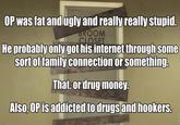 OP was fat and ugly and really really stupid He probably only got his internet through some sort of family connection or something That, or drug money. AlSO, and hookers. OPis addicted to drugs
